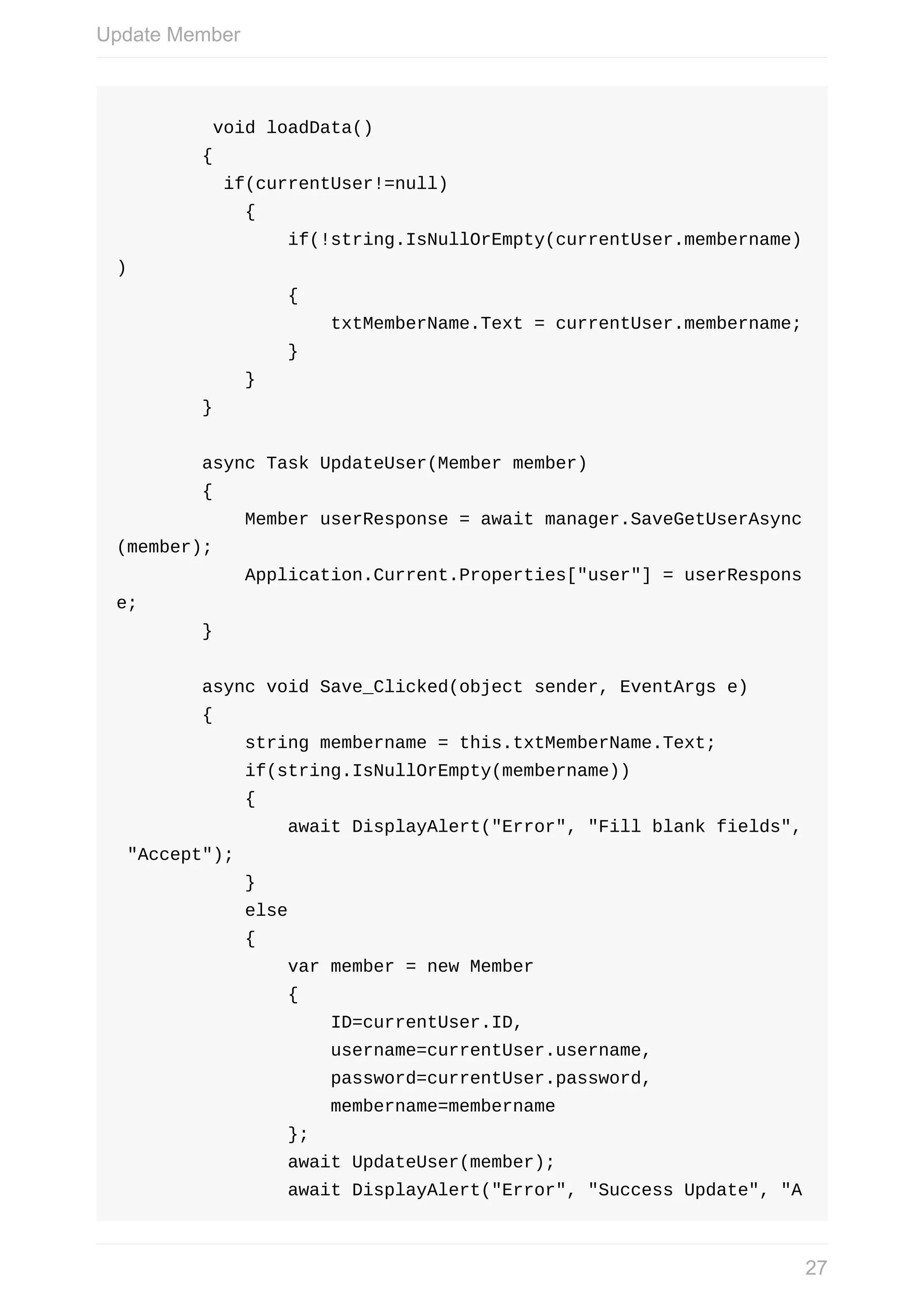 void	loadData()	{	if(currentUser!=null)	{	if(!string.IsNullOrEmpty(currentUser.membername) )	{	txtMemberName.Text	=	currentUser.membername;	}	}	}	async	Task	UpdateUser(Member	member)	{	Member	userResponse	=	await	manager.SaveGetUserAsync (member);	Application.Current.Properties["user"]	=	userRespons e;	}	async	void	Save_Clicked(object	sender,	EventArgs	e)	{	string	membername	=	this.txtMemberName.Text;	if(string.IsNullOrEmpty(membername))	{	await	DisplayAlert("Error",	"Fill	blank	fields",	"Accept");	}	else	{	var	member	=	new	Member	{	ID=currentUser.ID,	username=currentUser.username,	password=currentUser.password,	membername=membername	};	await	UpdateUser(member);	await	DisplayAlert("Error",	"Success	Update",	"A Update	Member 27 