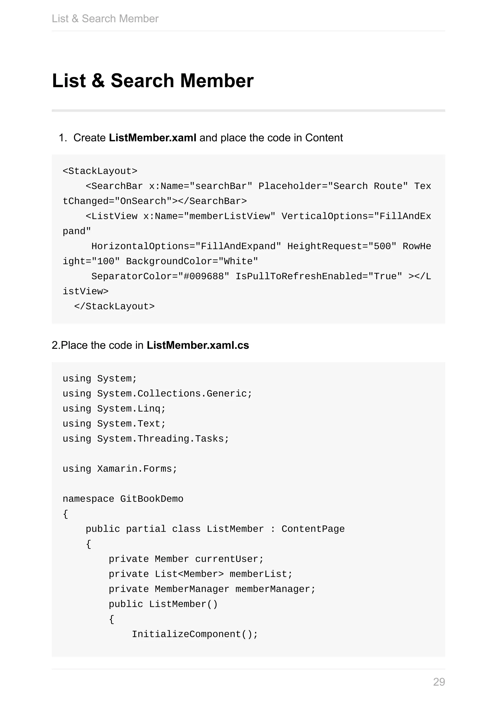 List	&	Search	Member 1. Create	ListMember.xaml	and	place	the	code	in	Content <StackLayout>	<SearchBar	x:Name="searchBar"	Placeholder="Search	Route"	Tex tChanged="OnSearch"></SearchBar>	<ListView	x:Name="memberListView"	VerticalOptions="FillAndEx pand"	HorizontalOptions="FillAndExpand"	HeightRequest="500"	RowHe ight="100"	BackgroundColor="White"	SeparatorColor="#009688"	IsPullToRefreshEnabled="True"	></L istView>	</StackLayout> 2.Place	the	code	in	ListMember.xaml.cs using	System; using	System.Collections.Generic; using	System.Linq; using	System.Text; using	System.Threading.Tasks; using	Xamarin.Forms; namespace	GitBookDemo {	public	partial	class	ListMember	:	ContentPage	{	private	Member	currentUser;	private	List<Member>	memberList;	private	MemberManager	memberManager;	public	ListMember()	{	InitializeComponent(); List	&	Search	Member 29 