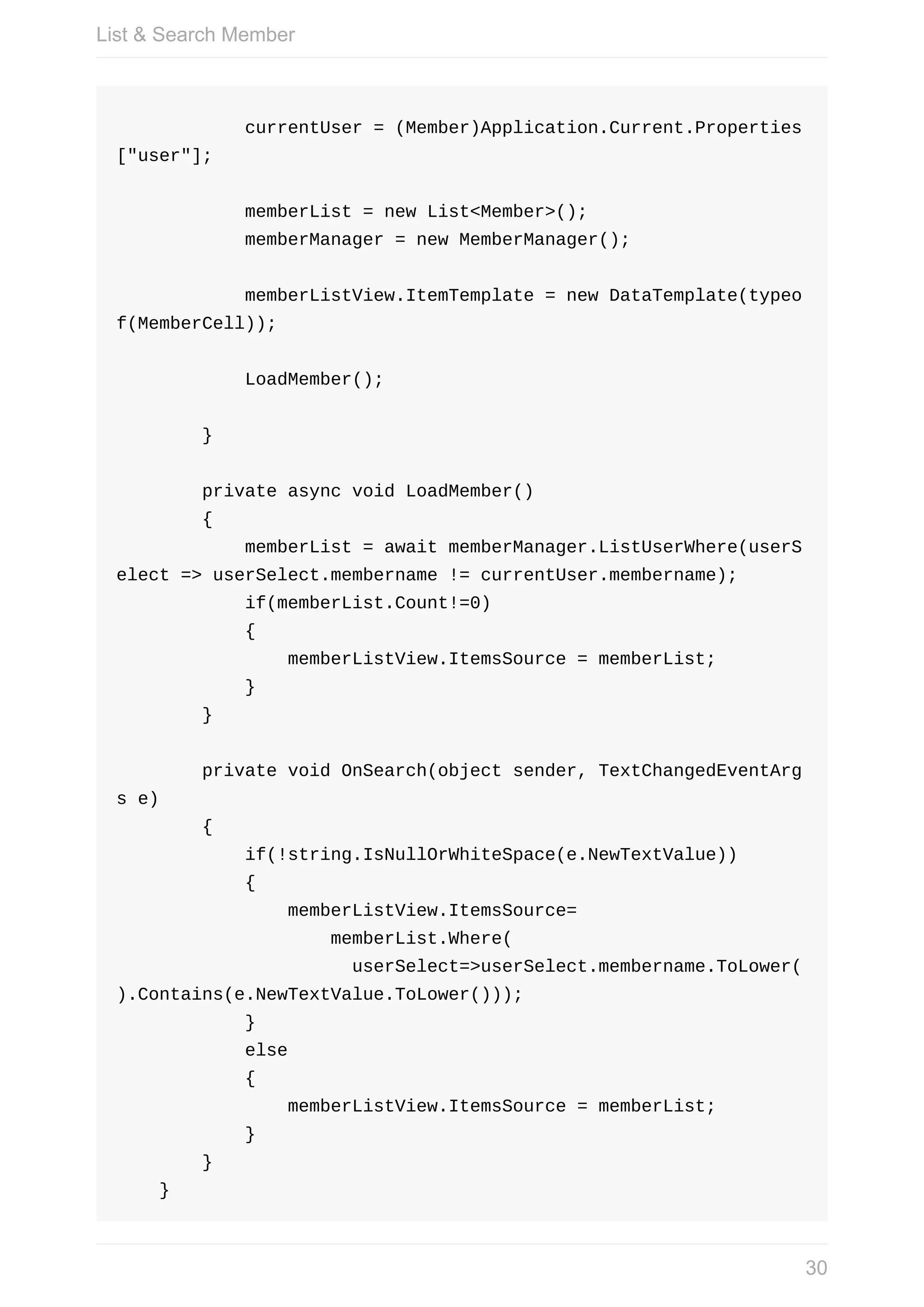 currentUser	=	(Member)Application.Current.Properties ["user"];	memberList	=	new	List<Member>();	memberManager	=	new	MemberManager();	memberListView.ItemTemplate	=	new	DataTemplate(typeo f(MemberCell));	LoadMember();	}	private	async	void	LoadMember()	{	memberList	=	await	memberManager.ListUserWhere(userS elect	=>	userSelect.membername	!=	currentUser.membername);	if(memberList.Count!=0)	{	memberListView.ItemsSource	=	memberList;	}	}	private	void	OnSearch(object	sender,	TextChangedEventArg s	e)	{	if(!string.IsNullOrWhiteSpace(e.NewTextValue))	{	memberListView.ItemsSource=	memberList.Where(	userSelect=>userSelect.membername.ToLower( ).Contains(e.NewTextValue.ToLower()));	}	else	{	memberListView.ItemsSource	=	memberList;	}	}	} List	&	Search	Member 30 
