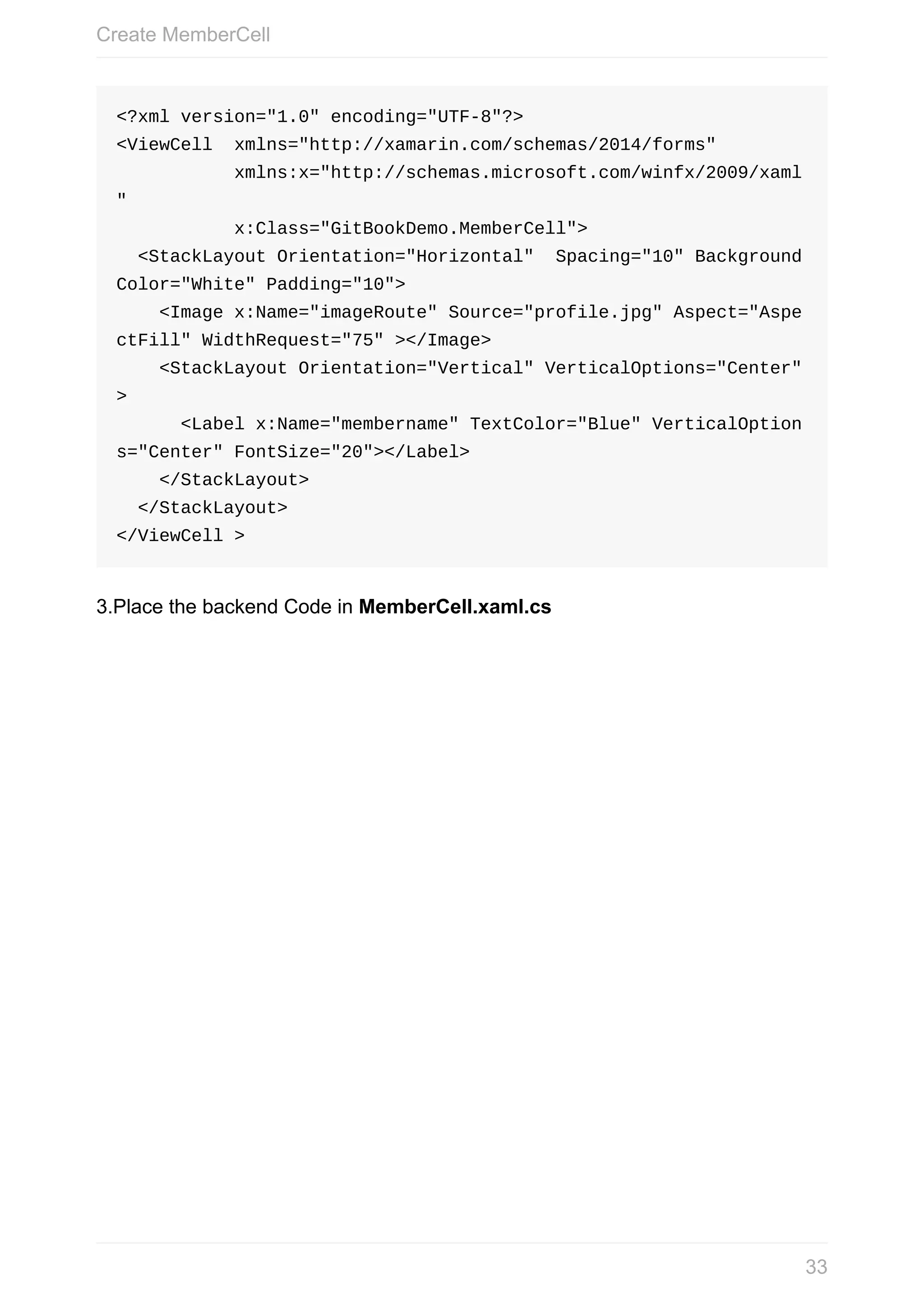 <?xml	version="1.0"	encoding="UTF-8"?> <ViewCell	xmlns="http://xamarin.com/schemas/2014/forms"	xmlns:x="http://schemas.microsoft.com/winfx/2009/xaml "	x:Class="GitBookDemo.MemberCell">	<StackLayout	Orientation="Horizontal"	Spacing="10"	Background Color="White"	Padding="10">	<Image	x:Name="imageRoute"	Source="profile.jpg"	Aspect="Aspe ctFill"	WidthRequest="75"	></Image>	<StackLayout	Orientation="Vertical"	VerticalOptions="Center" >	<Label	x:Name="membername"	TextColor="Blue"	VerticalOption s="Center"	FontSize="20"></Label>	</StackLayout>	</StackLayout> </ViewCell	> 3.Place	the	backend	Code	in	MemberCell.xaml.cs Create	MemberCell 33 