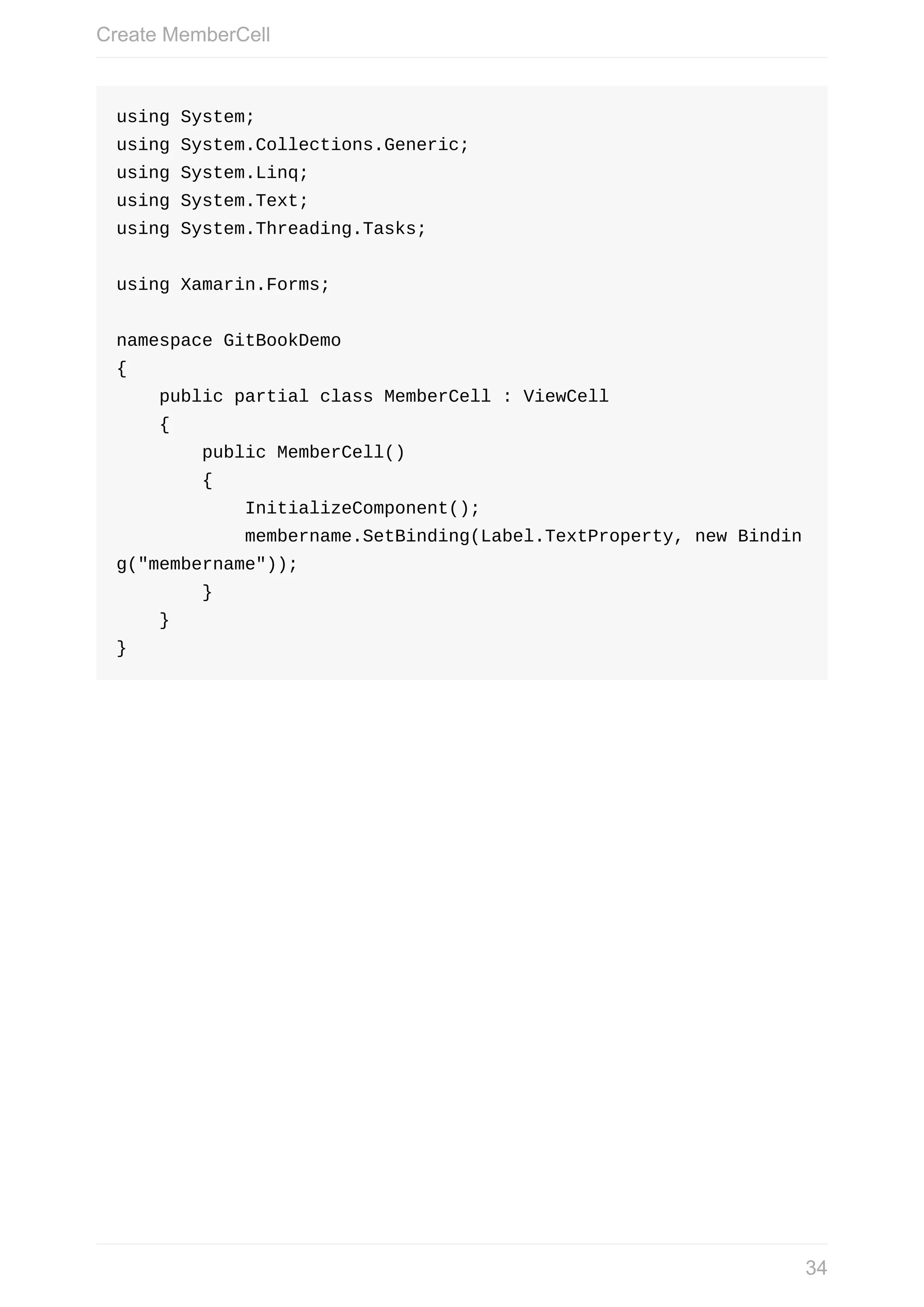 using	System; using	System.Collections.Generic; using	System.Linq; using	System.Text; using	System.Threading.Tasks; using	Xamarin.Forms; namespace	GitBookDemo {	public	partial	class	MemberCell	:	ViewCell	{	public	MemberCell()	{	InitializeComponent();	membername.SetBinding(Label.TextProperty,	new	Bindin g("membername"));	}	} } Create	MemberCell 34 