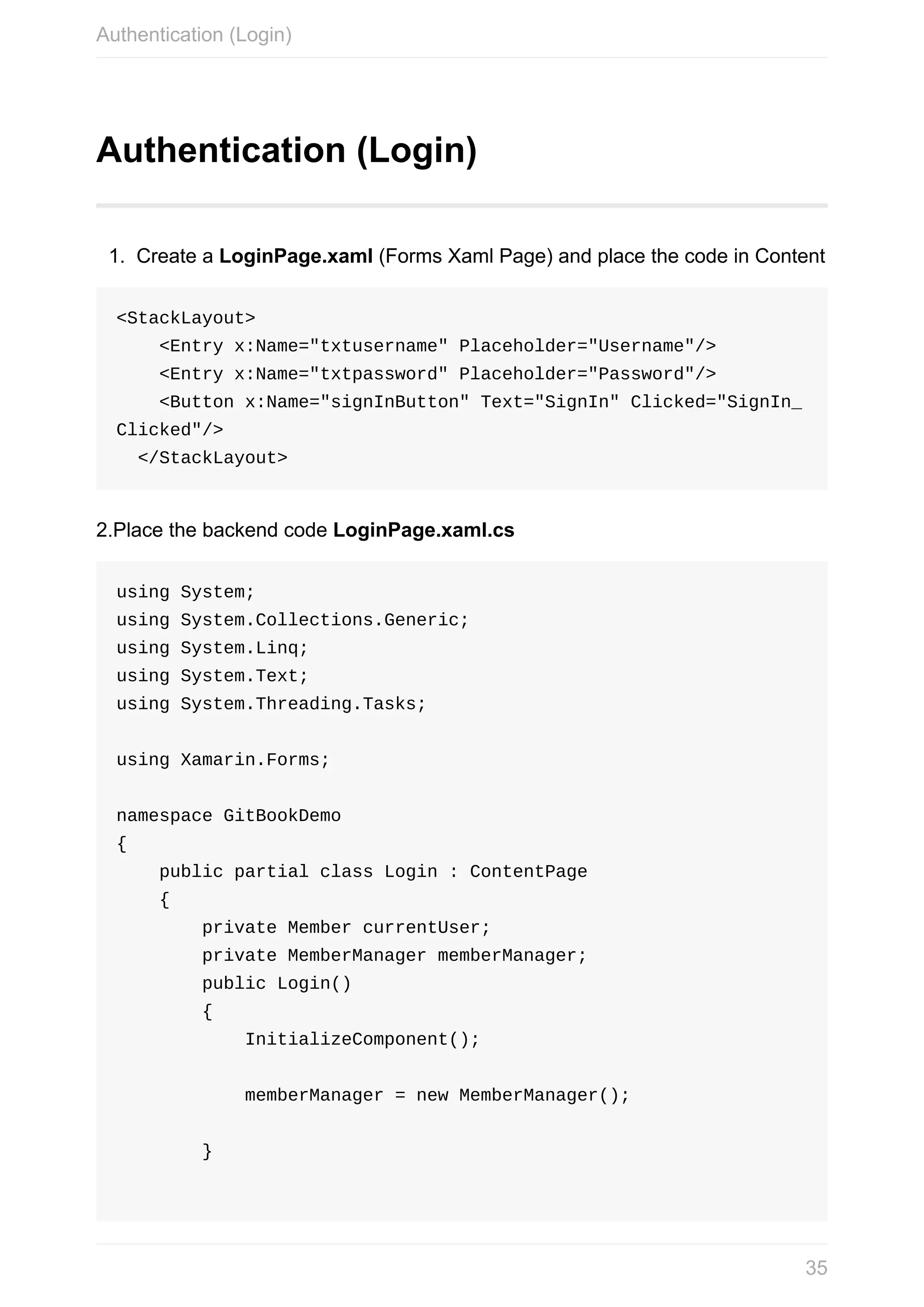 Authentication	(Login) 1. Create	a	LoginPage.xaml	(Forms	Xaml	Page)	and	place	the	code	in	Content <StackLayout>	<Entry	x:Name="txtusername"	Placeholder="Username"/>	<Entry	x:Name="txtpassword"	Placeholder="Password"/>	<Button	x:Name="signInButton"	Text="SignIn"	Clicked="SignIn_ Clicked"/>	</StackLayout> 2.Place	the	backend	code	LoginPage.xaml.cs using	System; using	System.Collections.Generic; using	System.Linq; using	System.Text; using	System.Threading.Tasks; using	Xamarin.Forms; namespace	GitBookDemo {	public	partial	class	Login	:	ContentPage	{	private	Member	currentUser;	private	MemberManager	memberManager;	public	Login()	{	InitializeComponent();	memberManager	=	new	MemberManager();	} Authentication	(Login) 35 