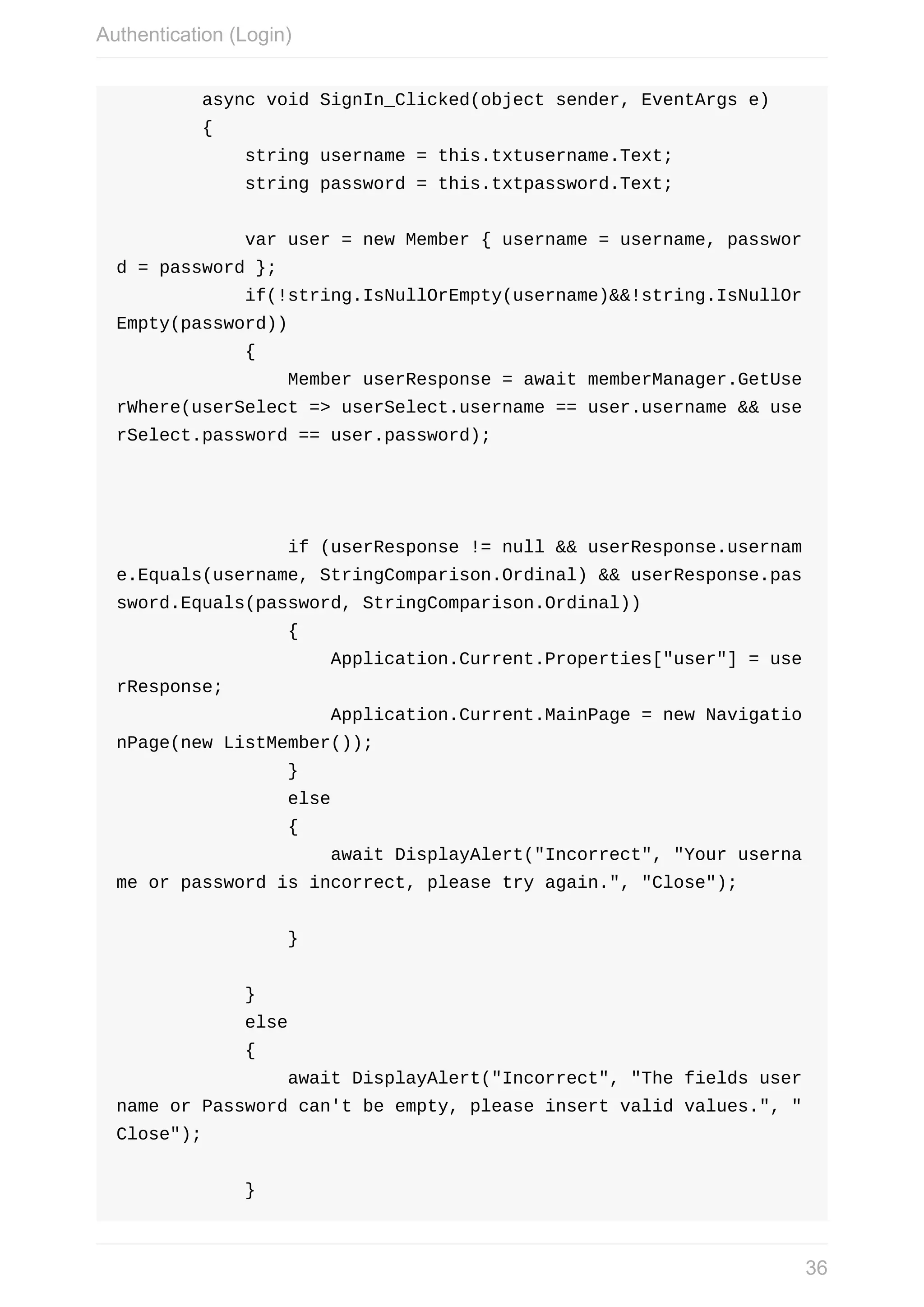 async	void	SignIn_Clicked(object	sender,	EventArgs	e)	{	string	username	=	this.txtusername.Text;	string	password	=	this.txtpassword.Text;	var	user	=	new	Member	{	username	=	username,	passwor d	=	password	};	if(!string.IsNullOrEmpty(username)&&!string.IsNullOr Empty(password))	{	Member	userResponse	=	await	memberManager.GetUse rWhere(userSelect	=>	userSelect.username	==	user.username	&&	use rSelect.password	==	user.password);	if	(userResponse	!=	null	&&	userResponse.usernam e.Equals(username,	StringComparison.Ordinal)	&&	userResponse.pas sword.Equals(password,	StringComparison.Ordinal))	{	Application.Current.Properties["user"]	=	use rResponse;	Application.Current.MainPage	=	new	Navigatio nPage(new	ListMember());	}	else	{	await	DisplayAlert("Incorrect",	"Your	userna me	or	password	is	incorrect,	please	try	again.",	"Close");	}	}	else	{	await	DisplayAlert("Incorrect",	"The	fields	user name	or	Password	can't	be	empty,	please	insert	valid	values.",	" Close");	} Authentication	(Login) 36 