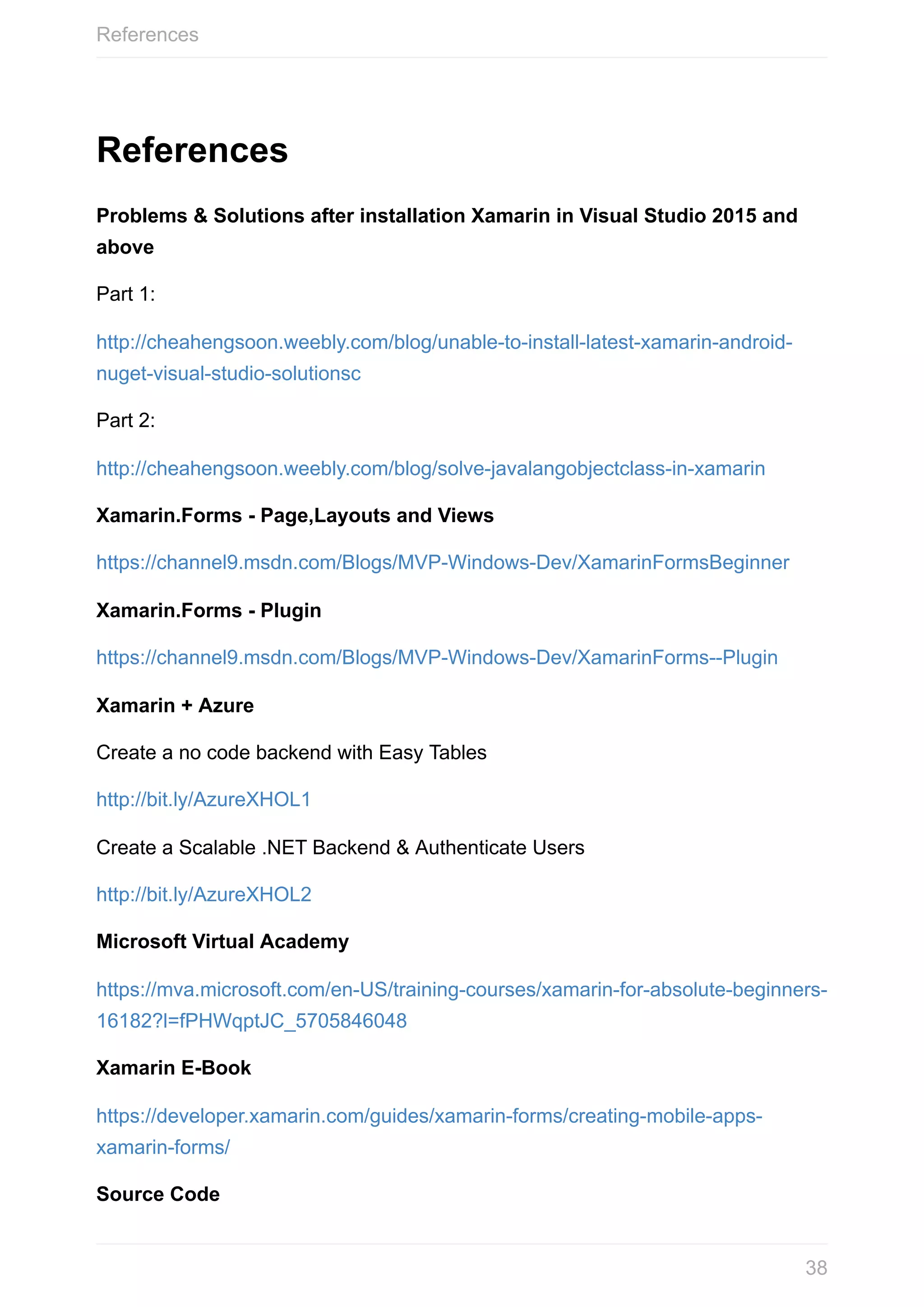 References Problems	&	Solutions	after	installation	Xamarin	in	Visual	Studio	2015	and above Part	1: http://cheahengsoon.weebly.com/blog/unable-to-install-latest-xamarin-android- nuget-visual-studio-solutionsc Part	2: http://cheahengsoon.weebly.com/blog/solve-javalangobjectclass-in-xamarin Xamarin.Forms	-	Page,Layouts	and	Views https://channel9.msdn.com/Blogs/MVP-Windows-Dev/XamarinFormsBeginner Xamarin.Forms	-	Plugin https://channel9.msdn.com/Blogs/MVP-Windows-Dev/XamarinForms--Plugin Xamarin	+	Azure Create	a	no	code	backend	with	Easy	Tables http://bit.ly/AzureXHOL1 Create	a	Scalable	.NET	Backend	&	Authenticate	Users http://bit.ly/AzureXHOL2 Microsoft	Virtual	Academy https://mva.microsoft.com/en-US/training-courses/xamarin-for-absolute-beginners- 16182?l=fPHWqptJC_5705846048 Xamarin	E-Book https://developer.xamarin.com/guides/xamarin-forms/creating-mobile-apps- xamarin-forms/ Source	Code References 38 