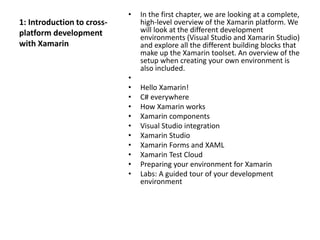 1: Introduction to cross-
platform development
with Xamarin
• In the first chapter, we are looking at a complete,
high-level overview of the Xamarin platform. We
will look at the different development
environments (Visual Studio and Xamarin Studio)
and explore all the different building blocks that
make up the Xamarin toolset. An overview of the
setup when creating your own environment is
also included.
•
• Hello Xamarin!
• C# everywhere
• How Xamarin works
• Xamarin components
• Visual Studio integration
• Xamarin Studio
• Xamarin Forms and XAML
• Xamarin Test Cloud
• Preparing your environment for Xamarin
• Labs: A guided tour of your development
environment
 