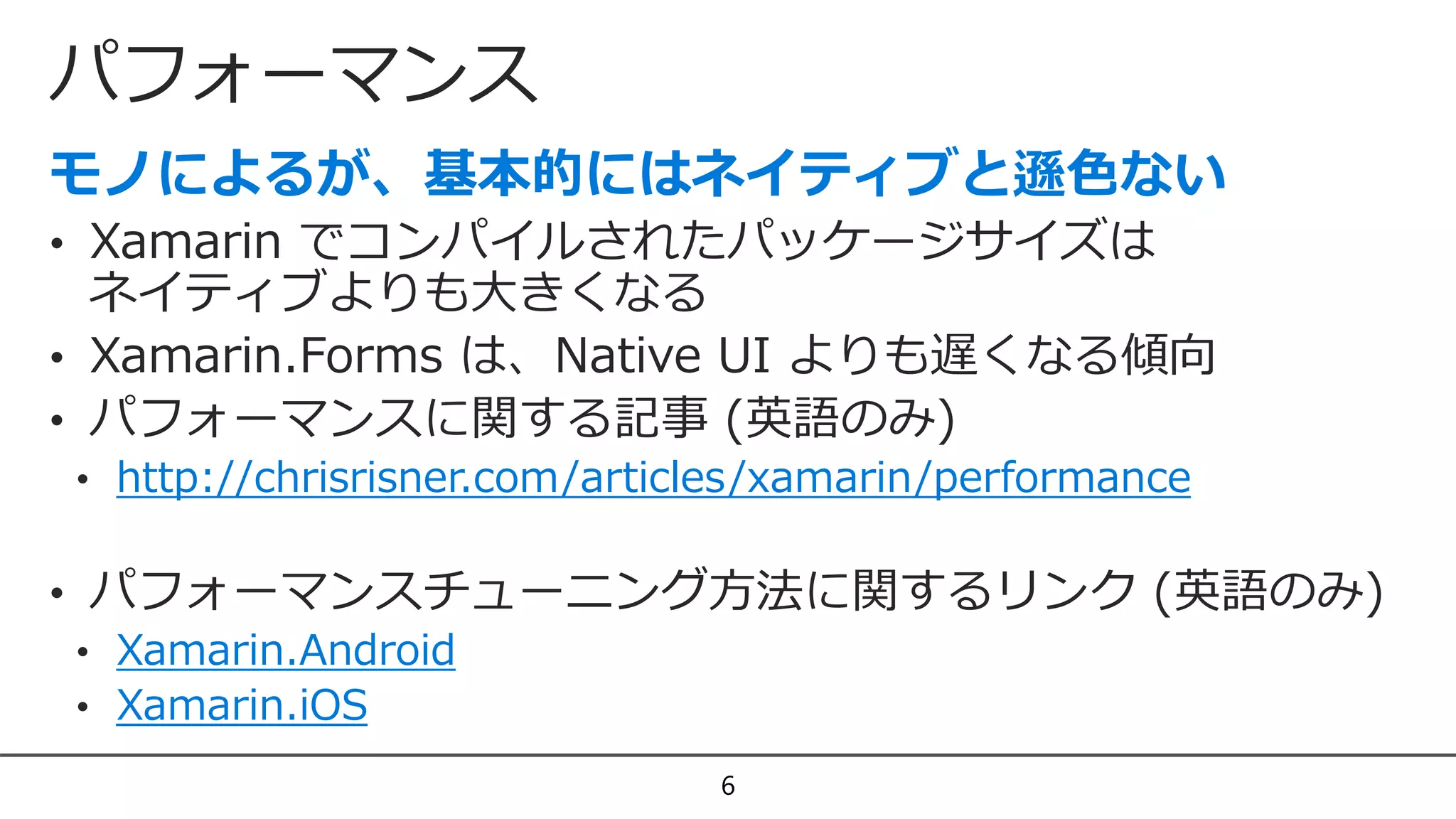 パフォーマンス
6
• Xamarin でコンパイルされたパッケージサイズは
ネイティブよりも大きくなる
• Xamarin.Forms は、Native UI よりも遅くなる傾向
• パフォーマンスに関する記事 (英語のみ)
• http://chrisrisner.com/articles/xamarin/performance
• パフォーマンスチューニング方法に関するリンク (英語のみ)
• Xamarin.Android
• Xamarin.iOS
 