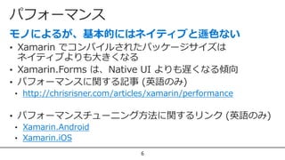 パフォーマンス
6
• Xamarin でコンパイルされたパッケージサイズは
ネイティブよりも大きくなる
• Xamarin.Forms は、Native UI よりも遅くなる傾向
• パフォーマンスに関する記事 (英語のみ)
• http://chrisrisner.com/articles/xamarin/performance
• パフォーマンスチューニング方法に関するリンク (英語のみ)
• Xamarin.Android
• Xamarin.iOS
 