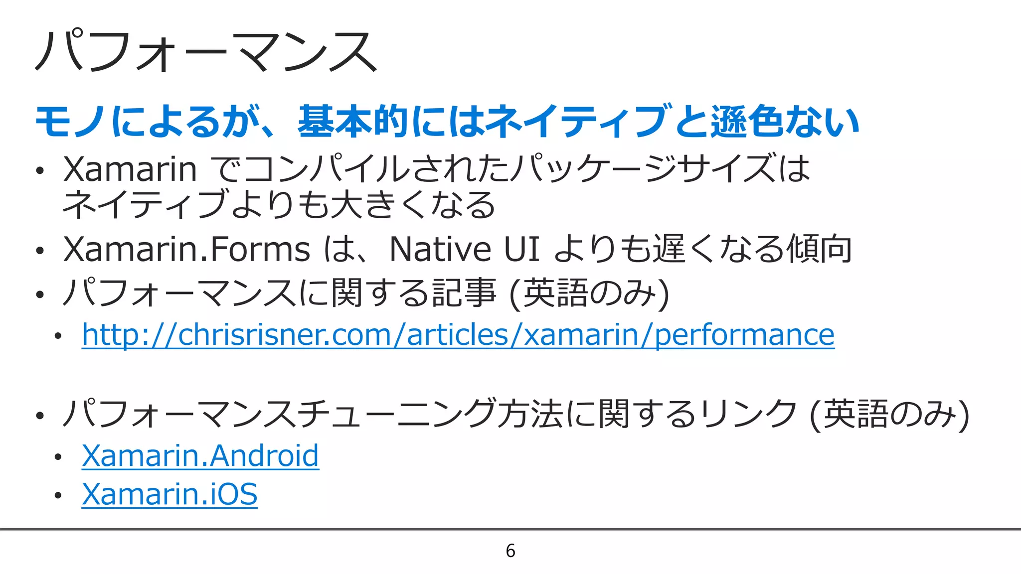 パフォーマンス
6
• Xamarin でコンパイルされたパッケージサイズは
ネイティブよりも大きくなる
• Xamarin.Forms は、Native UI よりも遅くなる傾向
• パフォーマンスに関する記事 (英語のみ)
• http://chrisrisner.com/articles/xamarin/performance
• パフォーマンスチューニング方法に関するリンク (英語のみ)
• Xamarin.Android
• Xamarin.iOS
 