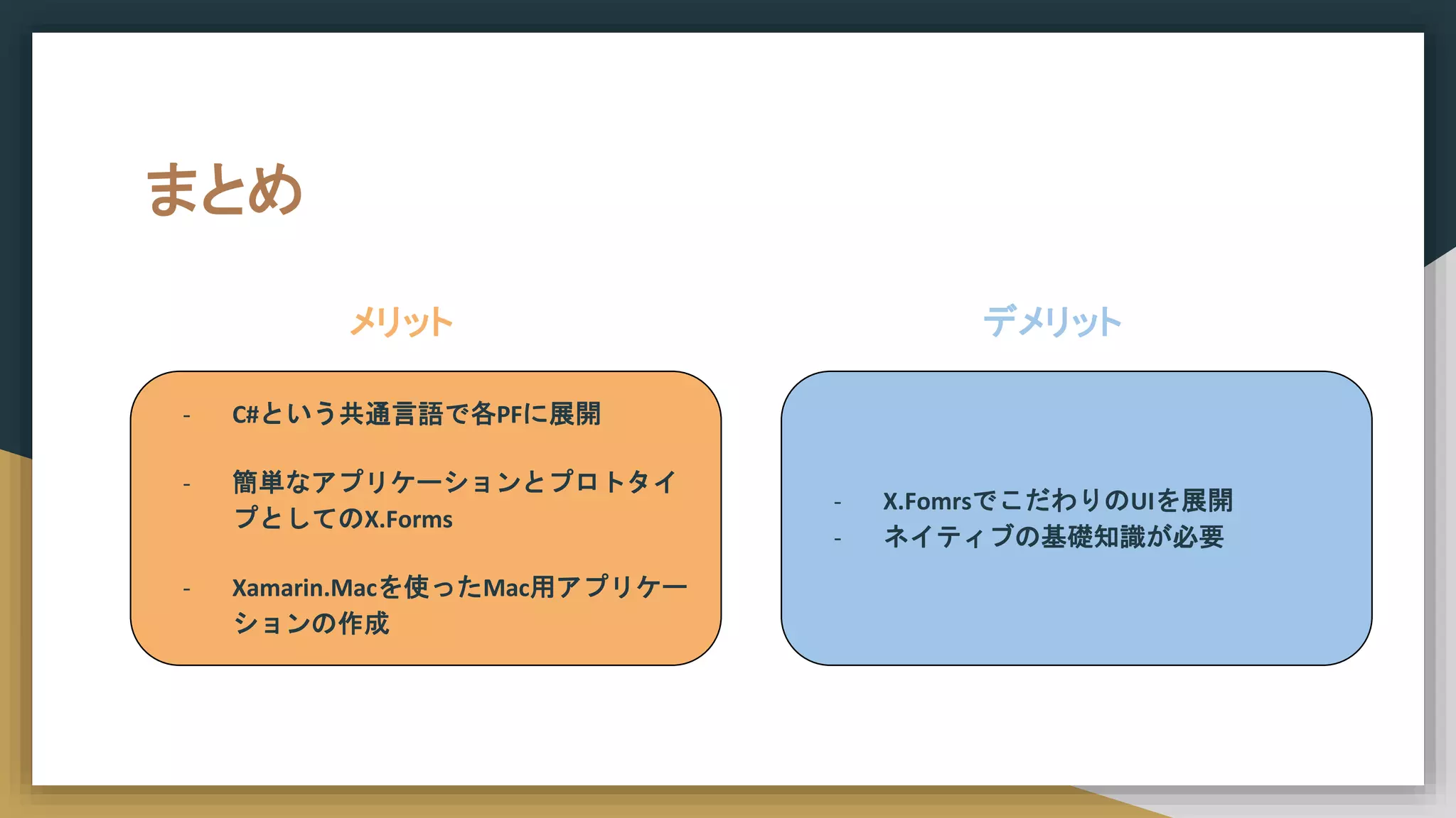 まとめ
- C#という共通言語で各PFに展開
- 簡単なアプリケーションとプロトタイ
プとしてのX.Forms
- Xamarin.Macを使ったMac用アプリケー
ションの作成
メリット デメリット
- X.FomrsでこだわりのUIを展開
- ネイティブの基礎知識が必要
 