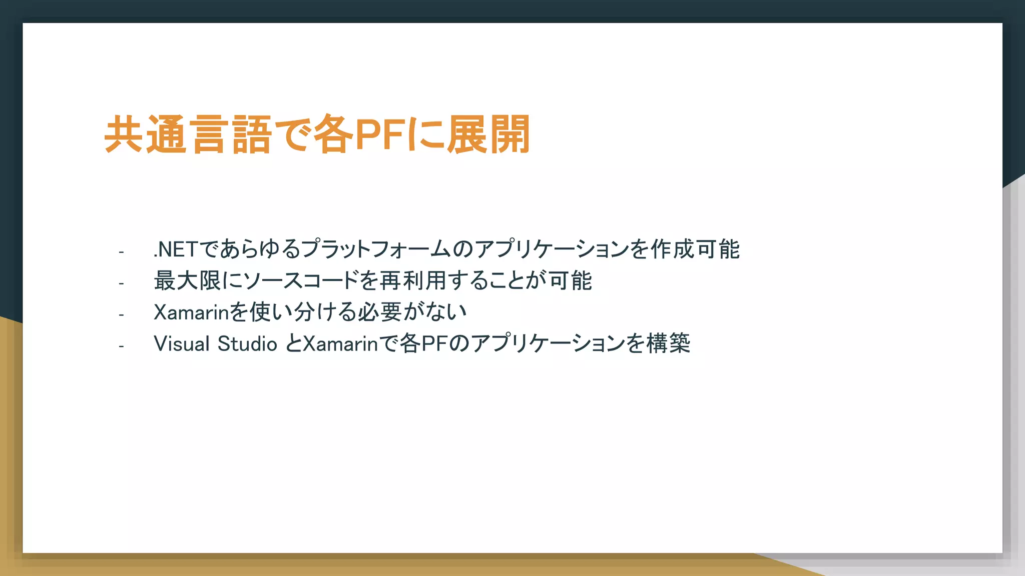 共通言語で各PFに展開
- .NETであらゆるプラットフォームのアプリケーションを作成可能
- 最大限にソースコードを再利用することが可能
- Xamarinを使い分ける必要がない
- Visual Studio とXamarinで各PFのアプリケーションを構築
 