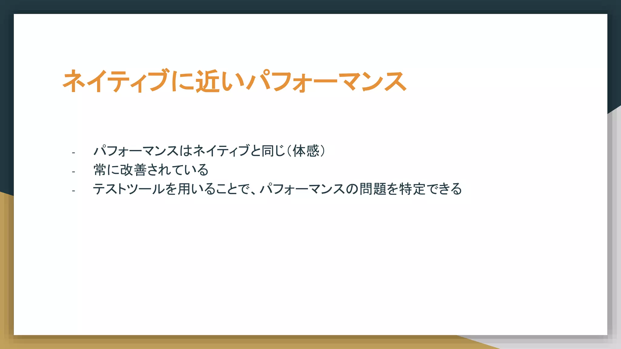 ネイティブに近いパフォーマンス
- パフォーマンスはネイティブと同じ（体感）
- 常に改善されている
- テストツールを用いることで、パフォーマンスの問題を特定できる
 