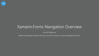 Xamarin.Forms Navigation Overview
Atsushi Nakamura
Details of Navigation Stack of Xamarin.Forms and notes on creating Navigation Service.
 