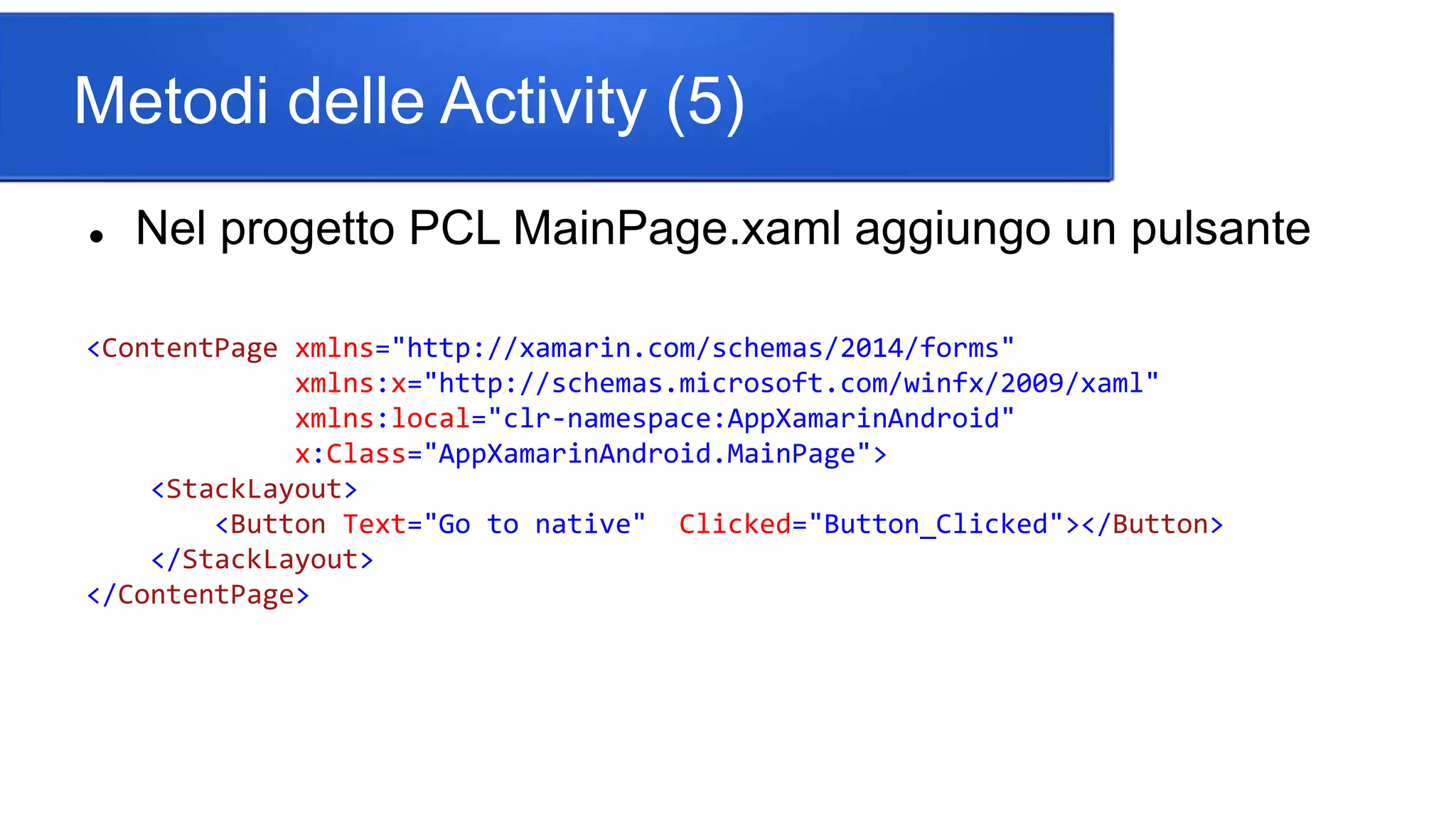 Metodi delle Activity (5)
 Nel progetto PCL MainPage.xaml aggiungo un pulsante
<ContentPage xmlns="http://xamarin.com/schemas/2014/forms"
xmlns:x="http://schemas.microsoft.com/winfx/2009/xaml"
xmlns:local="clr-namespace:AppXamarinAndroid"
x:Class="AppXamarinAndroid.MainPage">
<StackLayout>
<Button Text="Go to native" Clicked="Button_Clicked"></Button>
</StackLayout>
</ContentPage>
 