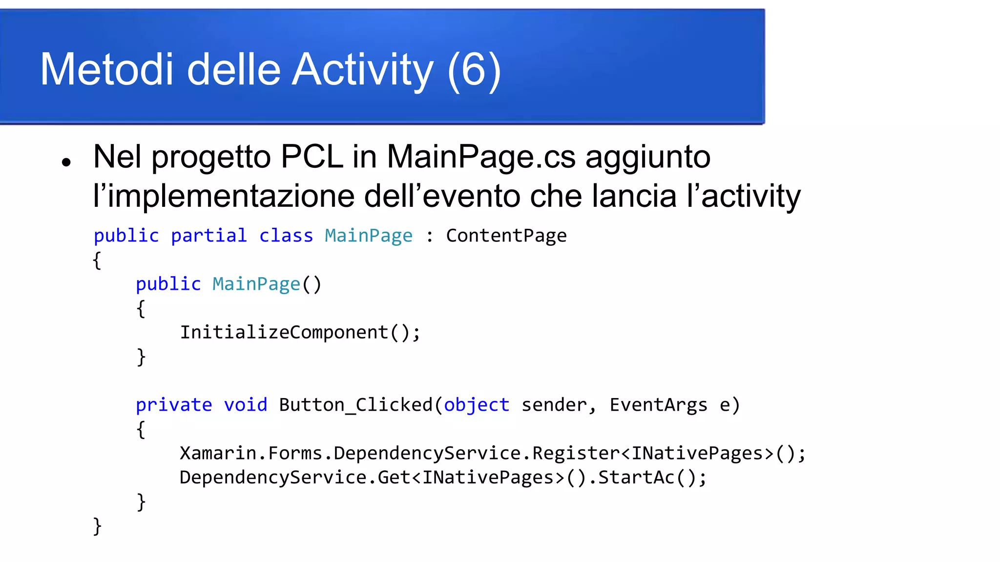 Metodi delle Activity (6)
 Nel progetto PCL in MainPage.cs aggiunto
l’implementazione dell’evento che lancia l’activity
public partial class MainPage : ContentPage
{
public MainPage()
{
InitializeComponent();
}
private void Button_Clicked(object sender, EventArgs e)
{
Xamarin.Forms.DependencyService.Register<INativePages>();
DependencyService.Get<INativePages>().StartAc();
}
}
 