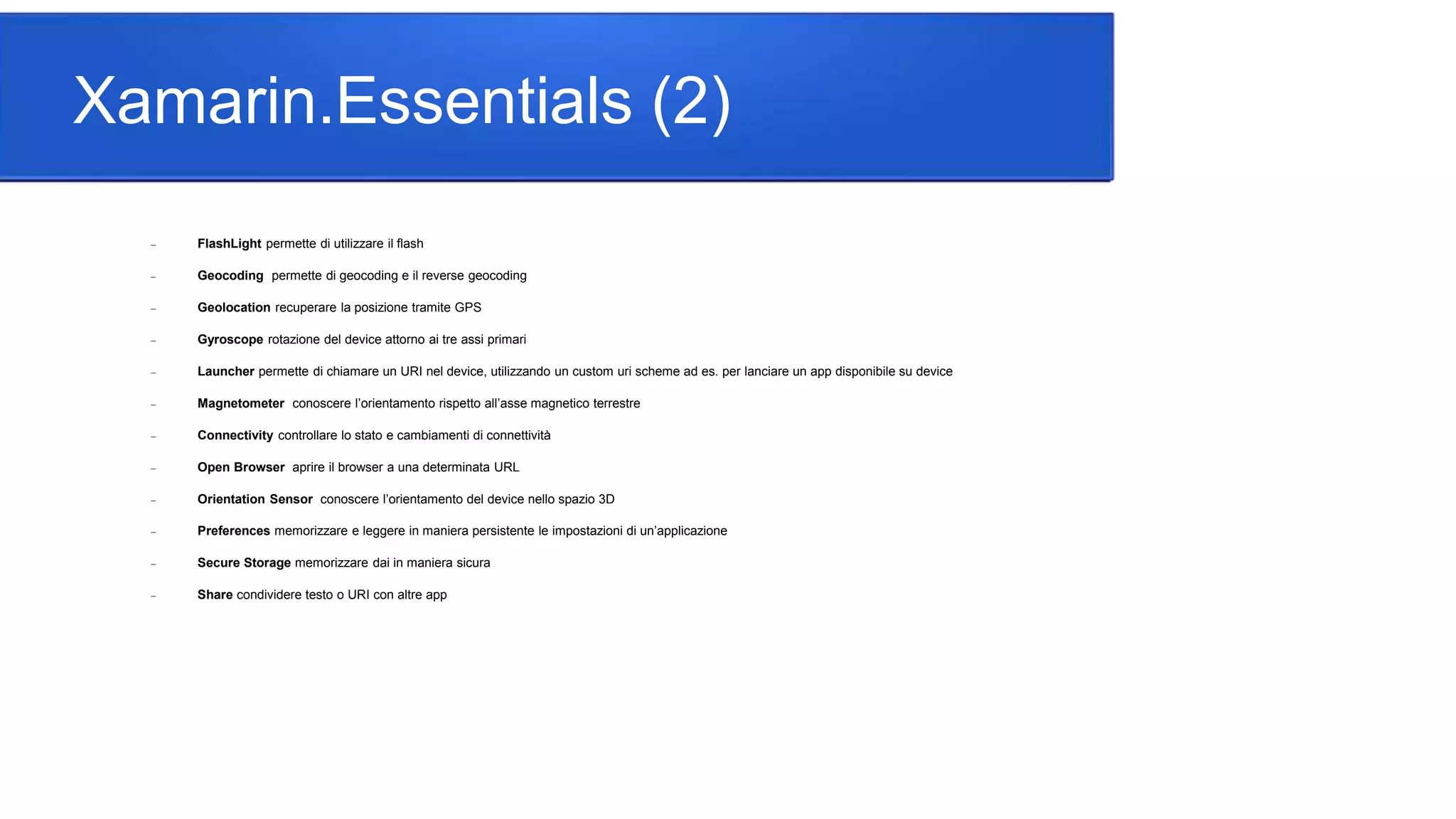 Xamarin.Essentials (2)
 FlashLight permette di utilizzare il flash
 Geocoding permette di geocoding e il reverse geocoding
 Geolocation recuperare la posizione tramite GPS
 Gyroscope rotazione del device attorno ai tre assi primari
 Launcher permette di chiamare un URI nel device, utilizzando un custom uri scheme ad es. per lanciare un app disponibile su device
 Magnetometer conoscere l’orientamento rispetto all’asse magnetico terrestre
 Connectivity controllare lo stato e cambiamenti di connettività
 Open Browser aprire il browser a una determinata URL
 Orientation Sensor conoscere l’orientamento del device nello spazio 3D
 Preferences memorizzare e leggere in maniera persistente le impostazioni di un’applicazione
 Secure Storage memorizzare dai in maniera sicura
 Share condividere testo o URI con altre app
 