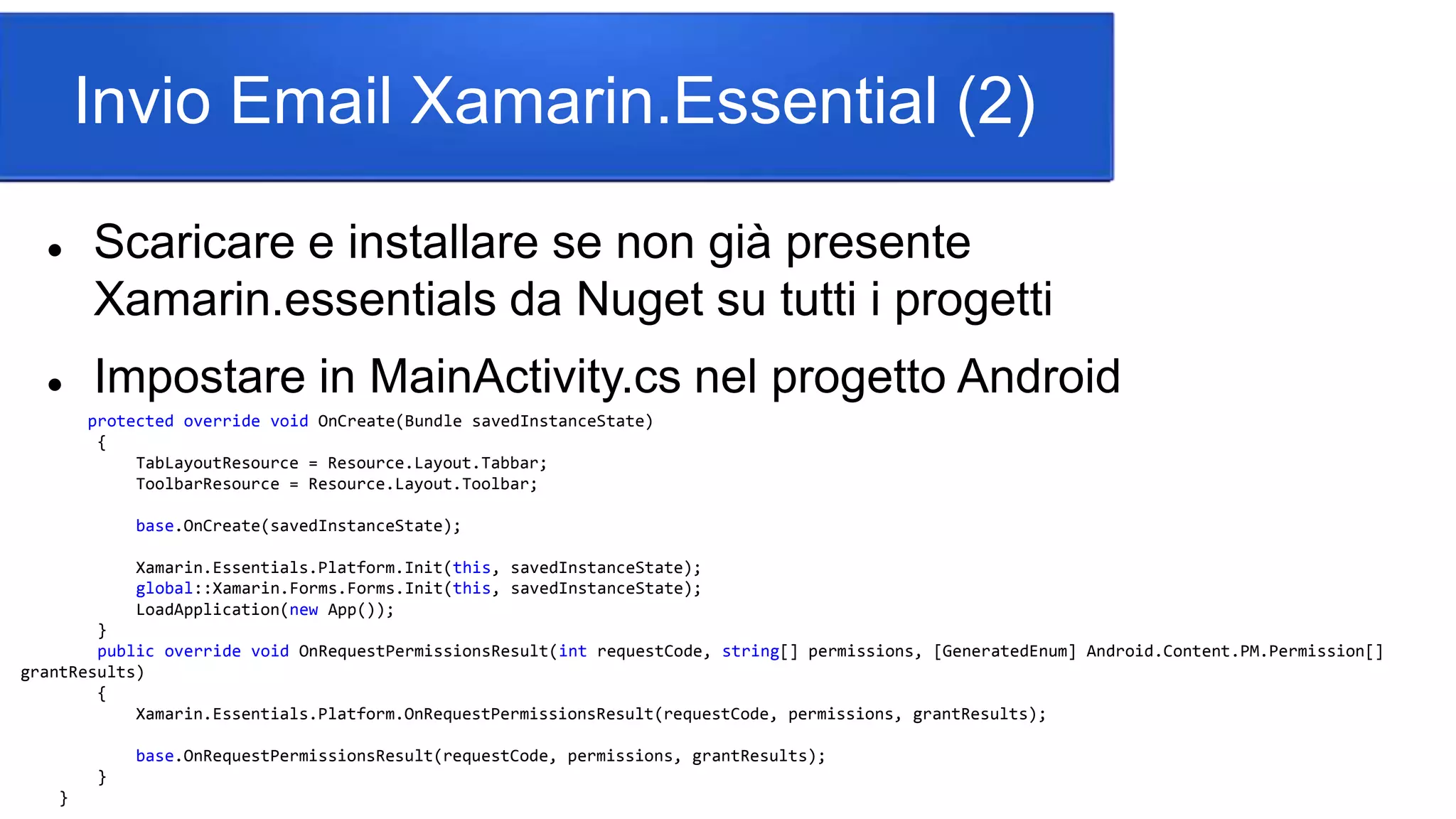 Invio Email Xamarin.Essential (2)
 Scaricare e installare se non già presente
Xamarin.essentials da Nuget su tutti i progetti
 Impostare in MainActivity.cs nel progetto Android
protected override void OnCreate(Bundle savedInstanceState)
{
TabLayoutResource = Resource.Layout.Tabbar;
ToolbarResource = Resource.Layout.Toolbar;
base.OnCreate(savedInstanceState);
Xamarin.Essentials.Platform.Init(this, savedInstanceState);
global::Xamarin.Forms.Forms.Init(this, savedInstanceState);
LoadApplication(new App());
}
public override void OnRequestPermissionsResult(int requestCode, string[] permissions, [GeneratedEnum] Android.Content.PM.Permission[]
grantResults)
{
Xamarin.Essentials.Platform.OnRequestPermissionsResult(requestCode, permissions, grantResults);
base.OnRequestPermissionsResult(requestCode, permissions, grantResults);
}
}
 
