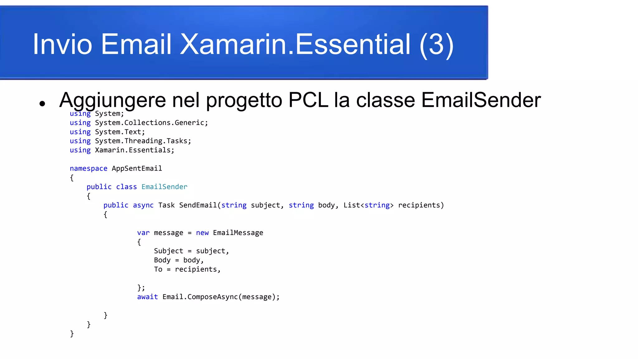 Invio Email Xamarin.Essential (3)
 Aggiungere nel progetto PCL la classe EmailSenderusing System;
using System.Collections.Generic;
using System.Text;
using System.Threading.Tasks;
using Xamarin.Essentials;
namespace AppSentEmail
{
public class EmailSender
{
public async Task SendEmail(string subject, string body, List<string> recipients)
{
var message = new EmailMessage
{
Subject = subject,
Body = body,
To = recipients,
};
await Email.ComposeAsync(message);
}
}
}
 