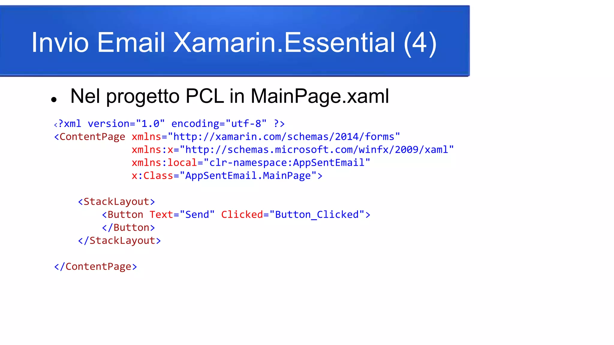 Invio Email Xamarin.Essential (4)
 Nel progetto PCL in MainPage.xaml
<?xml version="1.0" encoding="utf-8" ?>
<ContentPage xmlns="http://xamarin.com/schemas/2014/forms"
xmlns:x="http://schemas.microsoft.com/winfx/2009/xaml"
xmlns:local="clr-namespace:AppSentEmail"
x:Class="AppSentEmail.MainPage">
<StackLayout>
<Button Text="Send" Clicked="Button_Clicked">
</Button>
</StackLayout>
</ContentPage>
 