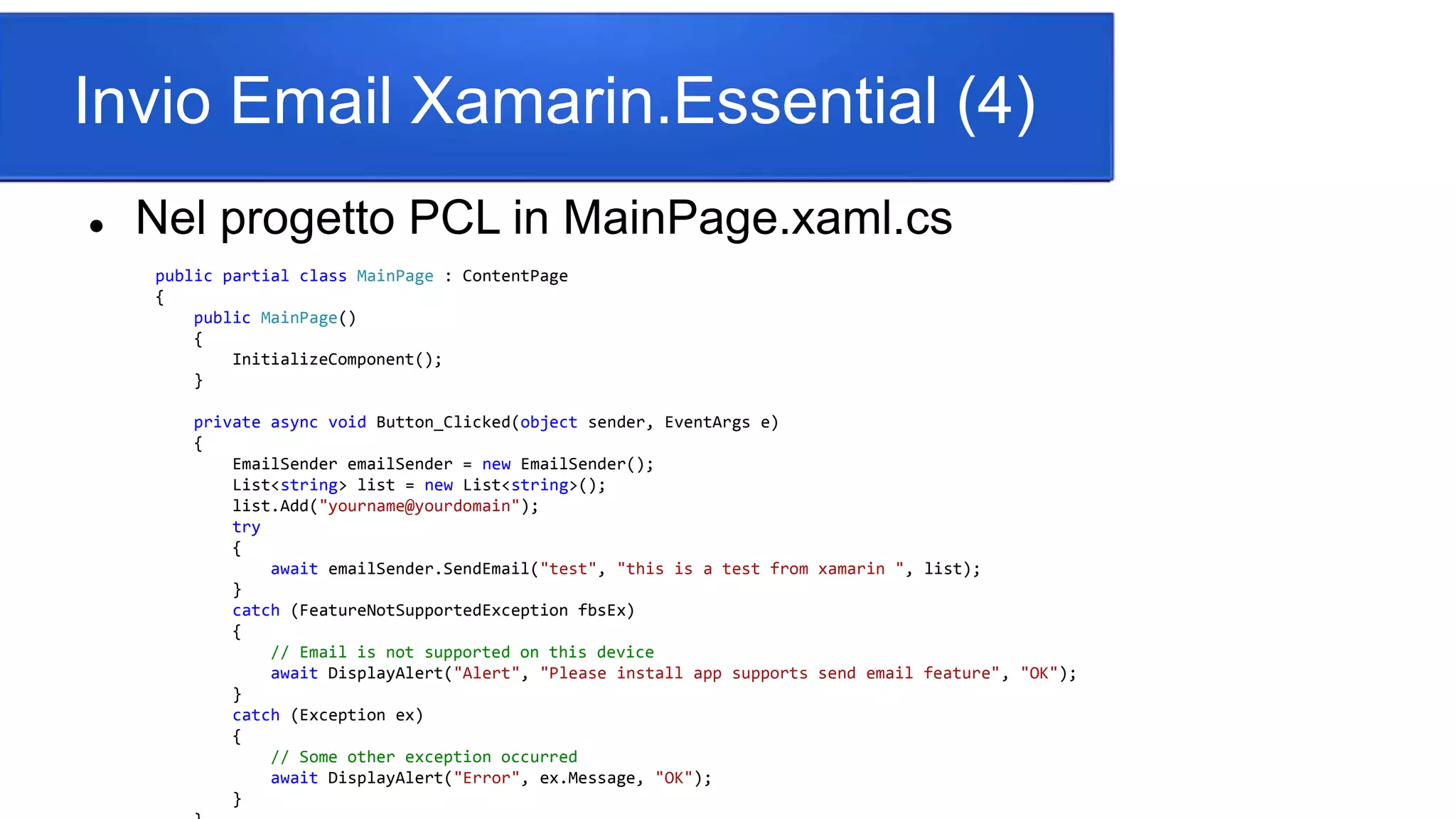 Invio Email Xamarin.Essential (4)
 Nel progetto PCL in MainPage.xaml.cs
public partial class MainPage : ContentPage
{
public MainPage()
{
InitializeComponent();
}
private async void Button_Clicked(object sender, EventArgs e)
{
EmailSender emailSender = new EmailSender();
List<string> list = new List<string>();
list.Add("yourname@yourdomain");
try
{
await emailSender.SendEmail("test", "this is a test from xamarin ", list);
}
catch (FeatureNotSupportedException fbsEx)
{
// Email is not supported on this device
await DisplayAlert("Alert", "Please install app supports send email feature", "OK");
}
catch (Exception ex)
{
// Some other exception occurred
await DisplayAlert("Error", ex.Message, "OK");
}
 