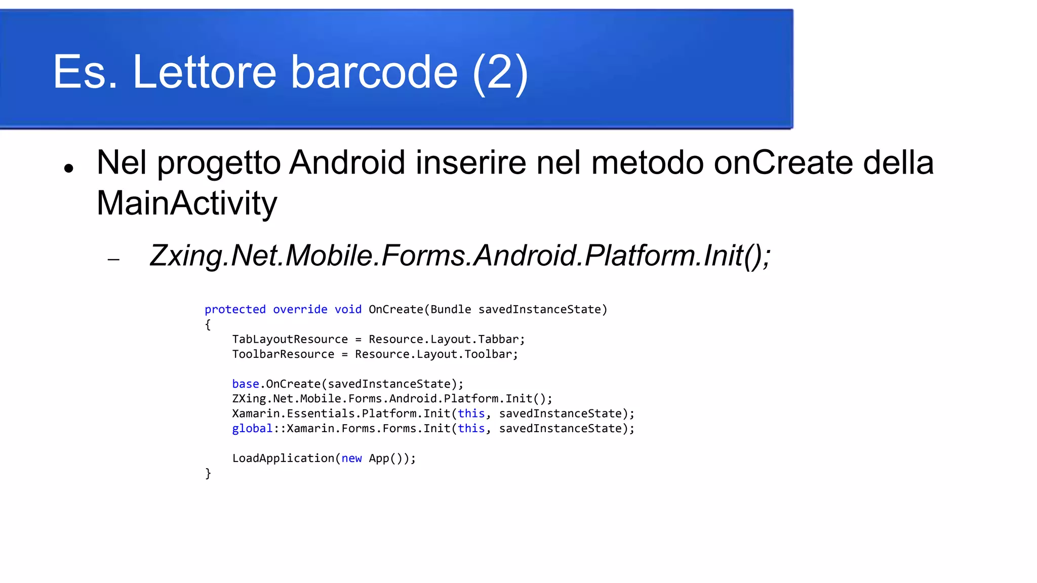 Es. Lettore barcode (2)
 Nel progetto Android inserire nel metodo onCreate della
MainActivity
 Zxing.Net.Mobile.Forms.Android.Platform.Init();
protected override void OnCreate(Bundle savedInstanceState)
{
TabLayoutResource = Resource.Layout.Tabbar;
ToolbarResource = Resource.Layout.Toolbar;
base.OnCreate(savedInstanceState);
ZXing.Net.Mobile.Forms.Android.Platform.Init();
Xamarin.Essentials.Platform.Init(this, savedInstanceState);
global::Xamarin.Forms.Forms.Init(this, savedInstanceState);
LoadApplication(new App());
}
 