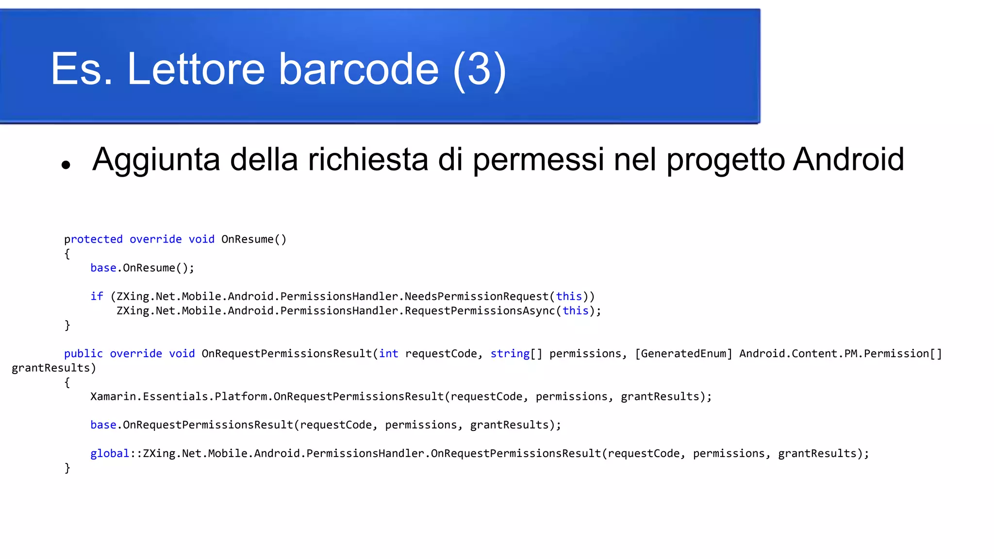 Es. Lettore barcode (3)
 Aggiunta della richiesta di permessi nel progetto Android
protected override void OnResume()
{
base.OnResume();
if (ZXing.Net.Mobile.Android.PermissionsHandler.NeedsPermissionRequest(this))
ZXing.Net.Mobile.Android.PermissionsHandler.RequestPermissionsAsync(this);
}
public override void OnRequestPermissionsResult(int requestCode, string[] permissions, [GeneratedEnum] Android.Content.PM.Permission[]
grantResults)
{
Xamarin.Essentials.Platform.OnRequestPermissionsResult(requestCode, permissions, grantResults);
base.OnRequestPermissionsResult(requestCode, permissions, grantResults);
global::ZXing.Net.Mobile.Android.PermissionsHandler.OnRequestPermissionsResult(requestCode, permissions, grantResults);
}
 