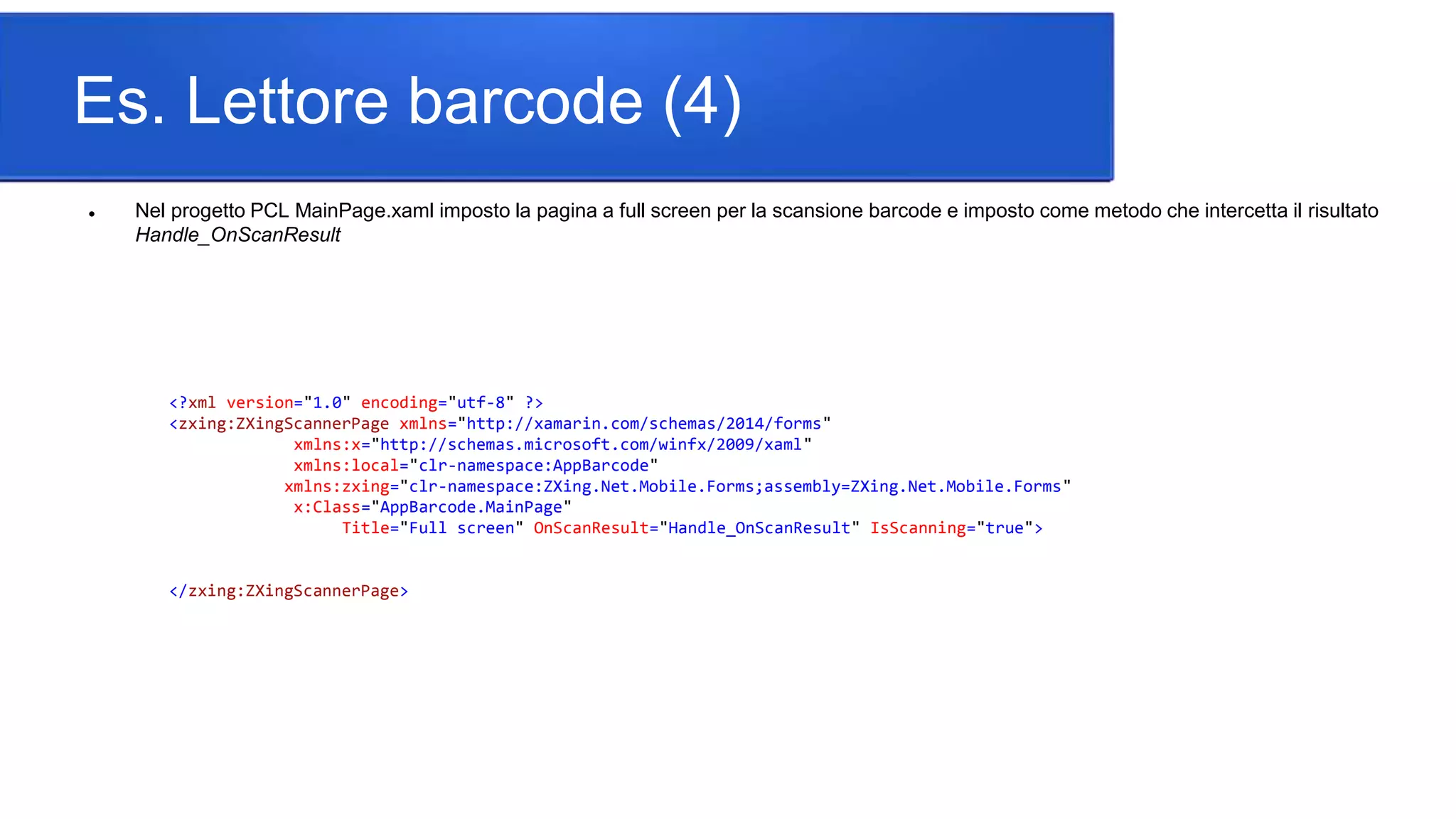 Es. Lettore barcode (4)
 Nel progetto PCL MainPage.xaml imposto la pagina a full screen per la scansione barcode e imposto come metodo che intercetta il risultato
Handle_OnScanResult
<?xml version="1.0" encoding="utf-8" ?>
<zxing:ZXingScannerPage xmlns="http://xamarin.com/schemas/2014/forms"
xmlns:x="http://schemas.microsoft.com/winfx/2009/xaml"
xmlns:local="clr-namespace:AppBarcode"
xmlns:zxing="clr-namespace:ZXing.Net.Mobile.Forms;assembly=ZXing.Net.Mobile.Forms"
x:Class="AppBarcode.MainPage"
Title="Full screen" OnScanResult="Handle_OnScanResult" IsScanning="true">
</zxing:ZXingScannerPage>
 
