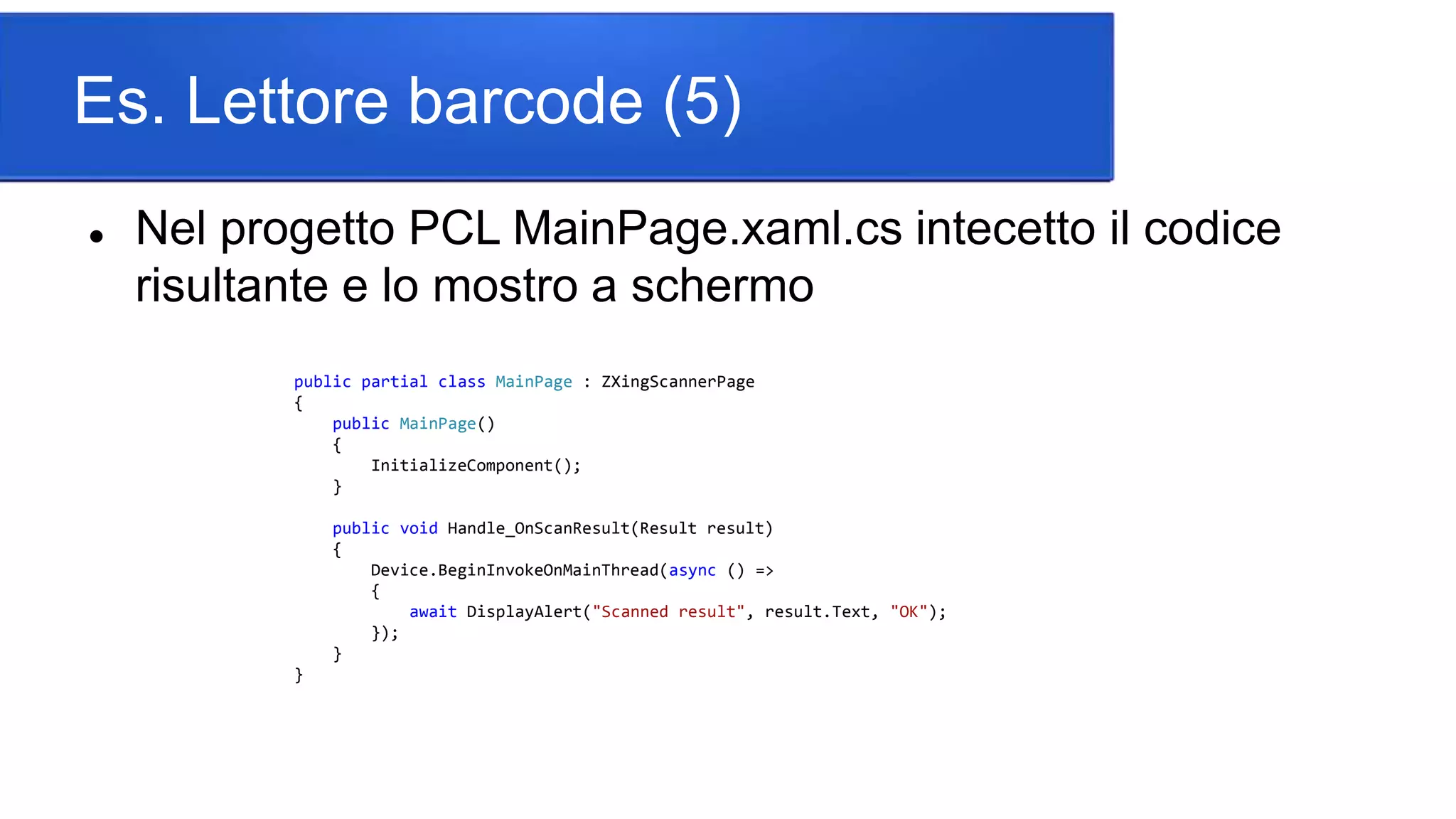 Es. Lettore barcode (5)
 Nel progetto PCL MainPage.xaml.cs intecetto il codice
risultante e lo mostro a schermo
public partial class MainPage : ZXingScannerPage
{
public MainPage()
{
InitializeComponent();
}
public void Handle_OnScanResult(Result result)
{
Device.BeginInvokeOnMainThread(async () =>
{
await DisplayAlert("Scanned result", result.Text, "OK");
});
}
}
 