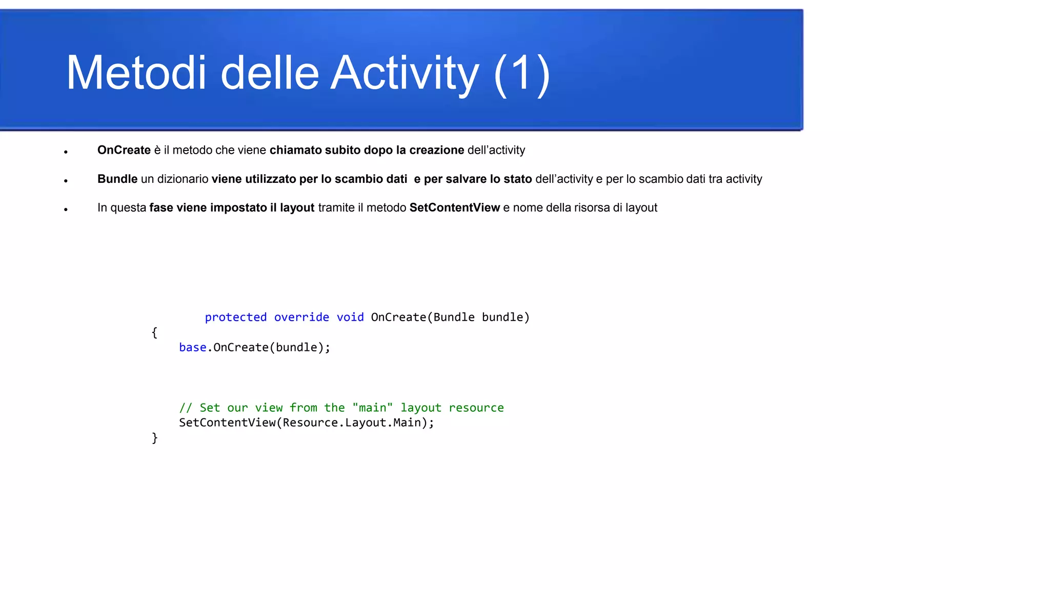 Metodi delle Activity (1)
 OnCreate è il metodo che viene chiamato subito dopo la creazione dell’activity
 Bundle un dizionario viene utilizzato per lo scambio dati e per salvare lo stato dell’activity e per lo scambio dati tra activity
 In questa fase viene impostato il layout tramite il metodo SetContentView e nome della risorsa di layout
protected override void OnCreate(Bundle bundle)
{
base.OnCreate(bundle);
// Set our view from the "main" layout resource
SetContentView(Resource.Layout.Main);
}
 