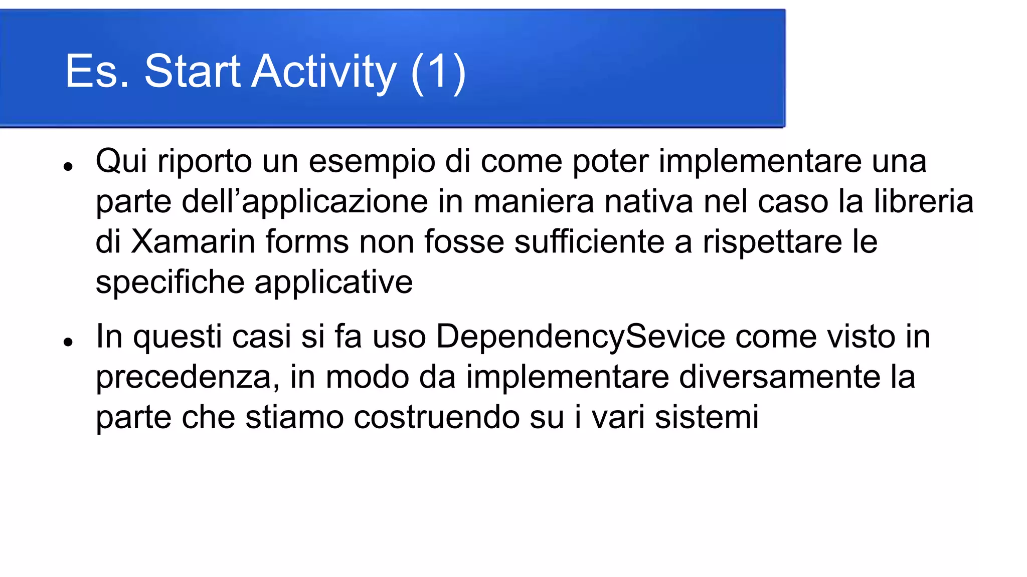 Es. Start Activity (1)
 Qui riporto un esempio di come poter implementare una
parte dell’applicazione in maniera nativa nel caso la libreria
di Xamarin forms non fosse sufficiente a rispettare le
specifiche applicative
 In questi casi si fa uso DependencySevice come visto in
precedenza, in modo da implementare diversamente la
parte che stiamo costruendo su i vari sistemi
 