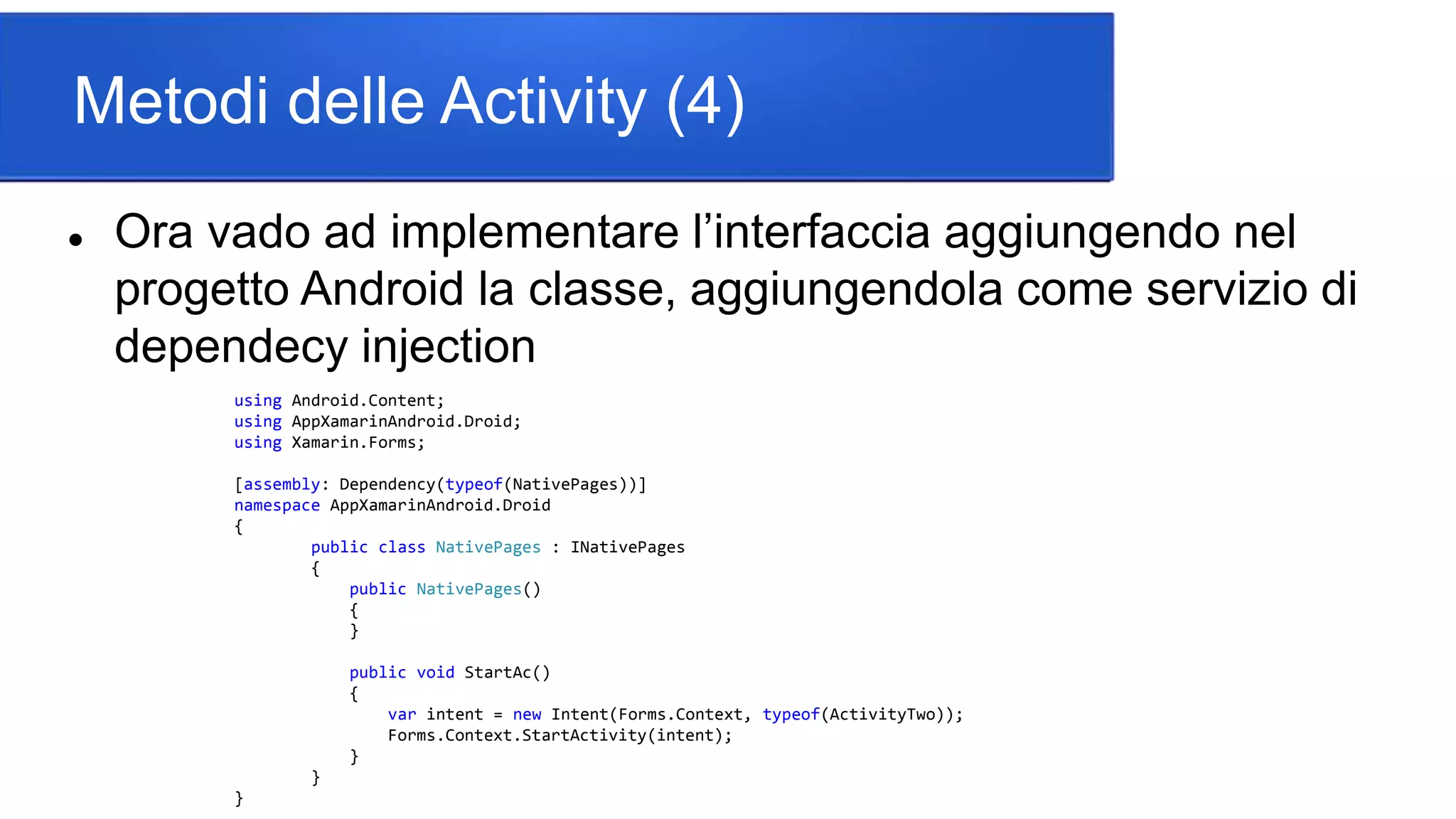 Metodi delle Activity (4)
 Ora vado ad implementare l’interfaccia aggiungendo nel
progetto Android la classe, aggiungendola come servizio di
dependecy injection
using Android.Content;
using AppXamarinAndroid.Droid;
using Xamarin.Forms;
[assembly: Dependency(typeof(NativePages))]
namespace AppXamarinAndroid.Droid
{
public class NativePages : INativePages
{
public NativePages()
{
}
public void StartAc()
{
var intent = new Intent(Forms.Context, typeof(ActivityTwo));
Forms.Context.StartActivity(intent);
}
}
}
 