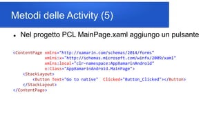 Metodi delle Activity (5)
 Nel progetto PCL MainPage.xaml aggiungo un pulsante
<ContentPage xmlns="http://xamarin.com/schemas/2014/forms"
xmlns:x="http://schemas.microsoft.com/winfx/2009/xaml"
xmlns:local="clr-namespace:AppXamarinAndroid"
x:Class="AppXamarinAndroid.MainPage">
<StackLayout>
<Button Text="Go to native" Clicked="Button_Clicked"></Button>
</StackLayout>
</ContentPage>
 