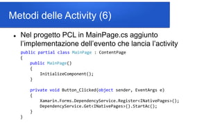 Metodi delle Activity (6)
 Nel progetto PCL in MainPage.cs aggiunto
l’implementazione dell’evento che lancia l’activity
public partial class MainPage : ContentPage
{
public MainPage()
{
InitializeComponent();
}
private void Button_Clicked(object sender, EventArgs e)
{
Xamarin.Forms.DependencyService.Register<INativePages>();
DependencyService.Get<INativePages>().StartAc();
}
}
 