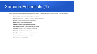 Xamarin.Essentials (1)
 Xamarin presenta una serie di API che permetto di accedere a feature e hardware dei sistemi in maniera unificata, le più importanti sono
 Accelerometer permette di ottenere dati nello spazio tridimensionale
 App Information permette di recuperare le informazioni riguardanti l’applicazione
 Barometer monitorare i dati del barometro per la pressione
 Battery conoscere il livello e lo stato della batteria
 Clipboard per leggere o scrivere facilmente sulla clipboard
 Color Converter convertitore di codici di colore nelle varie codifiche
 Connectivity controllare lo stato e cambiamenti di connettività
 Detect shake intercettare un movimento di shake
 Device Display Information conoscere le metriche dello schermo
 Device information trovare le informazioni del device
 Email inviare email in maniera semplice
 
