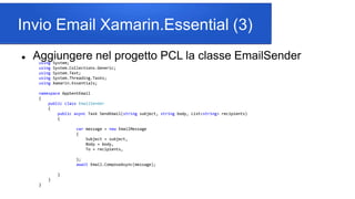 Invio Email Xamarin.Essential (3)
 Aggiungere nel progetto PCL la classe EmailSenderusing System;
using System.Collections.Generic;
using System.Text;
using System.Threading.Tasks;
using Xamarin.Essentials;
namespace AppSentEmail
{
public class EmailSender
{
public async Task SendEmail(string subject, string body, List<string> recipients)
{
var message = new EmailMessage
{
Subject = subject,
Body = body,
To = recipients,
};
await Email.ComposeAsync(message);
}
}
}
 