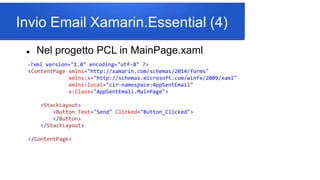 Invio Email Xamarin.Essential (4)
 Nel progetto PCL in MainPage.xaml
<?xml version="1.0" encoding="utf-8" ?>
<ContentPage xmlns="http://xamarin.com/schemas/2014/forms"
xmlns:x="http://schemas.microsoft.com/winfx/2009/xaml"
xmlns:local="clr-namespace:AppSentEmail"
x:Class="AppSentEmail.MainPage">
<StackLayout>
<Button Text="Send" Clicked="Button_Clicked">
</Button>
</StackLayout>
</ContentPage>
 