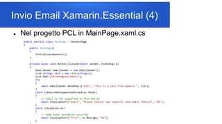 Invio Email Xamarin.Essential (4)
 Nel progetto PCL in MainPage.xaml.cs
public partial class MainPage : ContentPage
{
public MainPage()
{
InitializeComponent();
}
private async void Button_Clicked(object sender, EventArgs e)
{
EmailSender emailSender = new EmailSender();
List<string> list = new List<string>();
list.Add("yourname@yourdomain");
try
{
await emailSender.SendEmail("test", "this is a test from xamarin ", list);
}
catch (FeatureNotSupportedException fbsEx)
{
// Email is not supported on this device
await DisplayAlert("Alert", "Please install app supports send email feature", "OK");
}
catch (Exception ex)
{
// Some other exception occurred
await DisplayAlert("Error", ex.Message, "OK");
}
 