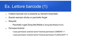 Es. Lettore barcode (1)
 Il lettore barcode non è presente su Xamarin.Essentials.
 Questo esempio sfrutta un pacchetto Nuget
 Requisiti
 Pacchetto nuget Zxing.Net.Mobile e Zxing.Net.Mobile.Forms
 Permessi Android
 <uses-permission android:name="android.permission.CAMERA" />
 <uses-permission android:name="android.permission.FLASHLIGHT" />
 