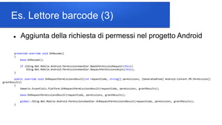 Es. Lettore barcode (3)
 Aggiunta della richiesta di permessi nel progetto Android
protected override void OnResume()
{
base.OnResume();
if (ZXing.Net.Mobile.Android.PermissionsHandler.NeedsPermissionRequest(this))
ZXing.Net.Mobile.Android.PermissionsHandler.RequestPermissionsAsync(this);
}
public override void OnRequestPermissionsResult(int requestCode, string[] permissions, [GeneratedEnum] Android.Content.PM.Permission[]
grantResults)
{
Xamarin.Essentials.Platform.OnRequestPermissionsResult(requestCode, permissions, grantResults);
base.OnRequestPermissionsResult(requestCode, permissions, grantResults);
global::ZXing.Net.Mobile.Android.PermissionsHandler.OnRequestPermissionsResult(requestCode, permissions, grantResults);
}
 