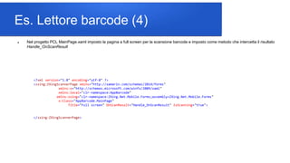 Es. Lettore barcode (4)
 Nel progetto PCL MainPage.xaml imposto la pagina a full screen per la scansione barcode e imposto come metodo che intercetta il risultato
Handle_OnScanResult
<?xml version="1.0" encoding="utf-8" ?>
<zxing:ZXingScannerPage xmlns="http://xamarin.com/schemas/2014/forms"
xmlns:x="http://schemas.microsoft.com/winfx/2009/xaml"
xmlns:local="clr-namespace:AppBarcode"
xmlns:zxing="clr-namespace:ZXing.Net.Mobile.Forms;assembly=ZXing.Net.Mobile.Forms"
x:Class="AppBarcode.MainPage"
Title="Full screen" OnScanResult="Handle_OnScanResult" IsScanning="true">
</zxing:ZXingScannerPage>
 