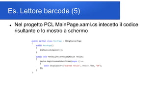Es. Lettore barcode (5)
 Nel progetto PCL MainPage.xaml.cs intecetto il codice
risultante e lo mostro a schermo
public partial class MainPage : ZXingScannerPage
{
public MainPage()
{
InitializeComponent();
}
public void Handle_OnScanResult(Result result)
{
Device.BeginInvokeOnMainThread(async () =>
{
await DisplayAlert("Scanned result", result.Text, "OK");
});
}
}
 