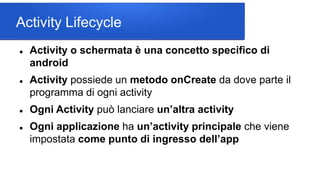 Activity Lifecycle
 Activity o schermata è una concetto specifico di
android
 Activity possiede un metodo onCreate da dove parte il
programma di ogni activity
 Ogni Activity può lanciare un’altra activity
 Ogni applicazione ha un’activity principale che viene
impostata come punto di ingresso dell’app
 
