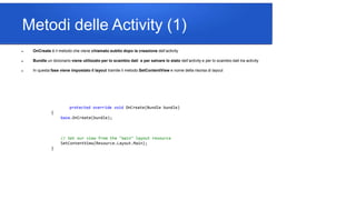 Metodi delle Activity (1)
 OnCreate è il metodo che viene chiamato subito dopo la creazione dell’activity
 Bundle un dizionario viene utilizzato per lo scambio dati e per salvare lo stato dell’activity e per lo scambio dati tra activity
 In questa fase viene impostato il layout tramite il metodo SetContentView e nome della risorsa di layout
protected override void OnCreate(Bundle bundle)
{
base.OnCreate(bundle);
// Set our view from the "main" layout resource
SetContentView(Resource.Layout.Main);
}
 