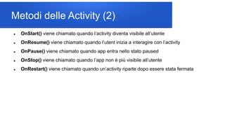 Metodi delle Activity (2)
 OnStart() viene chiamato quando l’activity diventa visibile all’utente
 OnResume() viene chiamato quando l’utent inizia a interagire con l’activity
 OnPause() viene chiamato quando app entra nello stato paused
 OnStop() viene chiamato quando l’app non è più visibile all’utente
 OnRestart() viene chiamato quando un’activity riparte dopo essere stata fermata
 