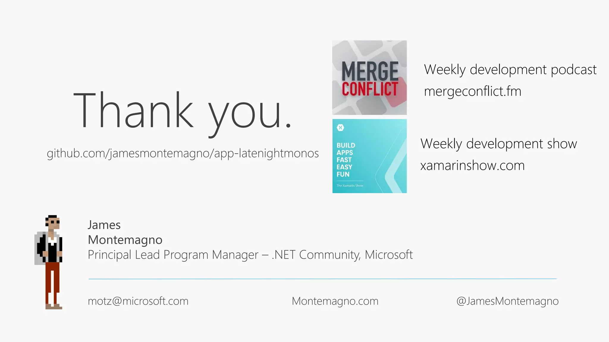 Thank you.
github.com/jamesmontemagno/app-latenightmonos
James
Montemagno
Principal Lead Program Manager – .NET Community, Microsoft
motz@microsoft.com Montemagno.com @JamesMontemagno
Weekly development podcast
mergeconflict.fm
Weekly development show
xamarinshow.com
 
