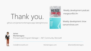 Thank you.
github.com/jamesmontemagno/app-latenightmonos
James
Montemagno
Principal Lead Program Manager – .NET Community, Microsoft
motz@microsoft.com Montemagno.com @JamesMontemagno
Weekly development podcast
mergeconflict.fm
Weekly development show
xamarinshow.com
 