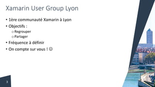 Xamarin User Group Lyon
• 1ère communauté Xamarin à Lyon
• Objectifs :
o Regrouper
o Partager
• Fréquence à définir
• On compte sur vous ! 
3
 