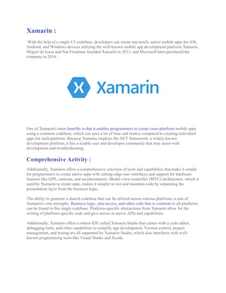 Xamarin :
With the help of a single C# codebase, developers can create top-notch, native mobile apps for iOS,
Android, and Windows devices utilizing the well-known mobile app development platform Xamarin.
Miguel de Icaza and Nat Friedman founded Xamarin in 2011, and Microsoft later purchased the
company in 2016.
One of Xamarin's main benefits is that it enables programmers to create cross-platform mobile apps
using a common codebase, which can save a lot of time and money compared to creating individual
apps for each platform. Because Xamarin employs the.NET framework, a widely known
development platform, it has a sizable user and developer community that may assist with
development and troubleshooting.
Comprehensive Activity :
Additionally, Xamarin offers a comprehensive selection of tools and capabilities that make it simple
for programmers to create native apps with cutting-edge user interfaces and support for hardware
features like GPS, cameras, and accelerometers. Model-view-controller (MVC) architecture, which is
used by Xamarin to create apps, makes it simpler to test and maintain code by separating the
presentation layer from the business logic.
The ability to generate a shared codebase that can be utilized across various platforms is one of
Xamarin's core strengths. Business logic, data access, and other code that is common to all platforms
can be found in this single codebase. Platform-specific abstractions from Xamarin allow for the
writing of platform-specific code and give access to native APIs and capabilities.
Additionally, Xamarin offers a robust IDE called Xamarin Studio that comes with a code editor,
debugging tools, and other capabilities to simplify app development. Version control, project
management, and testing are all supported by Xamarin Studio, which also interfaces with well-
known programming tools like Visual Studio and Xcode.
 