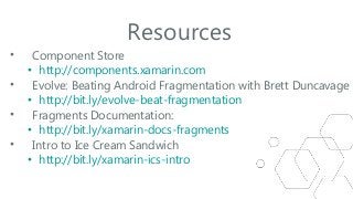 Resources
•
•
•
•

Component Store
• http://components.xamarin.com
Evolve: Beating Android Fragmentation with Brett Duncavage
• http://bit.ly/evolve-beat-fragmentation
Fragments Documentation:
• http://bit.ly/xamarin-docs-fragments
Intro to Ice Cream Sandwich
• http://bit.ly/xamarin-ics-intro

 