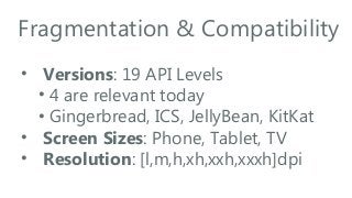 Fragmentation & Compatibility
• Versions: 19 API Levels
• 4 are relevant today
• Gingerbread, ICS, JellyBean, KitKat
• Screen Sizes: Phone, Tablet, TV
• Resolution: [l,m,h,xh,xxh,xxxh]dpi

 