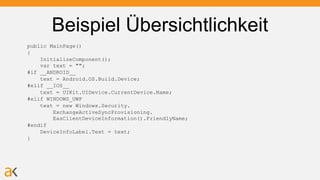 Beispiel Übersichtlichkeit
public MainPage()
{
InitializeComponent();
var text = "";
#if __ANDROID__
text = Android.OS.Build.Device;
#elif __IOS__
text = UIKit.UIDevice.CurrentDevice.Name;
#elif WINDOWS_UWP
text = new Windows.Security.
ExchangeActiveSyncProvisioning.
EasClientDeviceInformation().FriendlyName;
#endif
DeviceInfoLabel.Text = text;
}
 